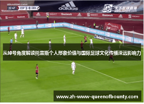从绰号角度解读托雷斯个人形象价值与国际足球文化传播深远影响力