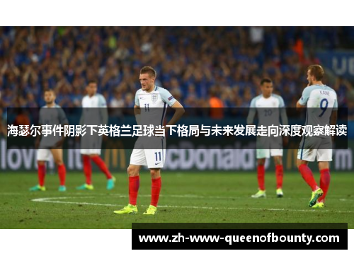海瑟尔事件阴影下英格兰足球当下格局与未来发展走向深度观察解读