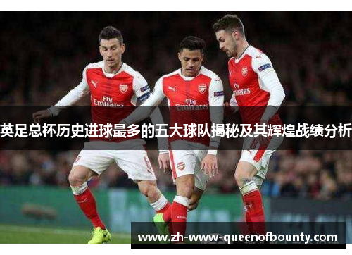 英足总杯历史进球最多的五大球队揭秘及其辉煌战绩分析 英足总杯历史进球最多的五大球队揭秘及其辉煌战绩分析